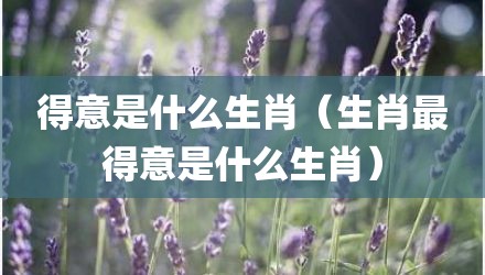 得意是什么生肖（生肖最得意是什么生肖）