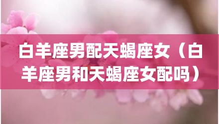 白羊座男配天蝎座女（白羊座男和天蝎座女配吗）
