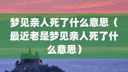 梦见亲人死了什么意思（最近老是梦见亲人死了什么意思）