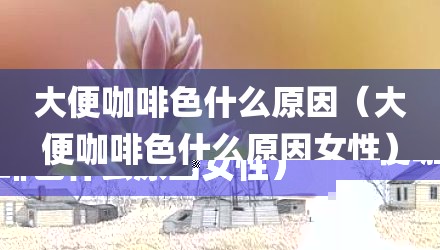 大便咖啡色什么原因（大便咖啡色什么原因女性）