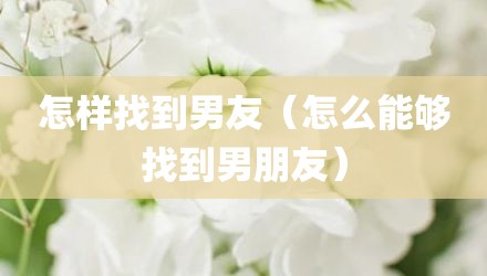 怎样找到男友（怎么能够找到男朋友）