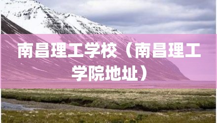 南昌理工学校（南昌理工学院地址）