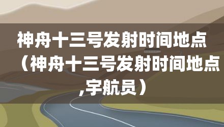 神舟十三号发射时间地点（神舟十三号发射时间地点,宇航员）