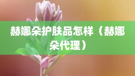 赫娜朵护肤品怎样(赫娜朵代理)
