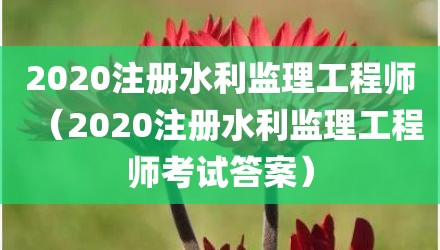 2020注册水利监理工程师（2020注册水利监理工程师考试答案）