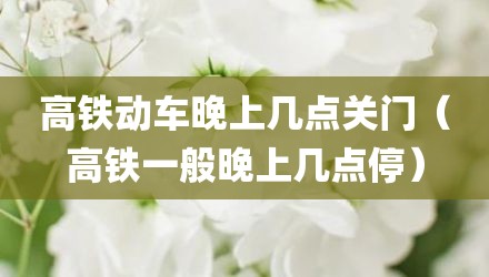 高铁动车晚上几点关门（高铁一般晚上几点停）