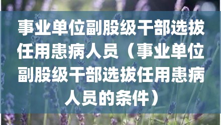 事业单位副股级干部选拔任用患病人员（事业单位副股级干部选拔任用患病人员的条件）