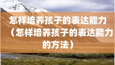 怎样培养孩子的表达能力（怎样培养孩子的表达能力的方法）