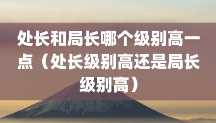 处长和局长哪个级别高一点(处长级别高还是局长级别高)