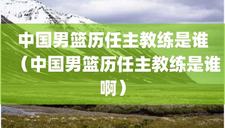 中国男篮历任主教练是谁（中国男篮历任主教练是谁啊）