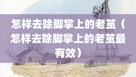 怎样去除脚掌上的老茧(怎样去除脚掌上的老茧最有效)