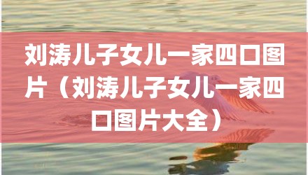 刘涛儿子女儿一家四口图片(刘涛儿子女儿一家四口图片大全)