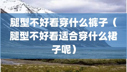 腿型不好看穿什么裤子（腿型不好看适合穿什么裙子呢）