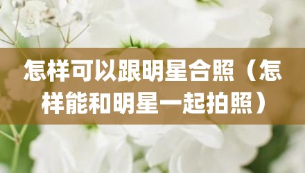 怎样可以跟明星合照（怎样能和明星一起拍照）
