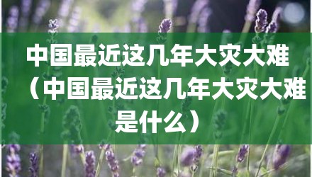 中国最近这几年大灾大难（中国最近这几年大灾大难是什么）