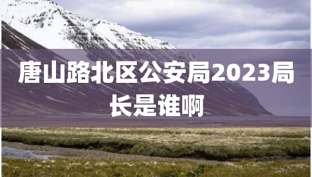 唐山路北区公安局2023局长是谁啊