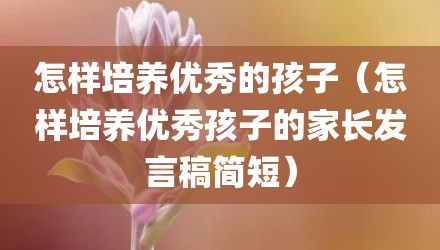 怎样培养优秀的孩子(怎样培养优秀孩子的家长发言稿简短)