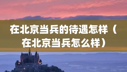 在北京当兵的待遇怎样(在北京当兵怎么样)