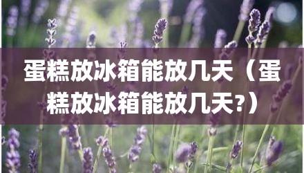 蛋糕放冰箱能放几天（蛋糕放冰箱能放几天?）