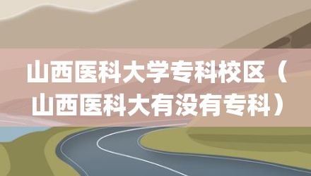 山西医科大学专科校区（山西医科大有没有专科）