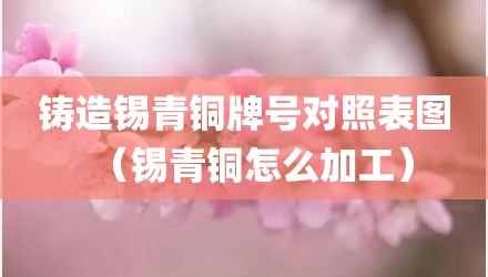铸造锡青铜牌号对照表图(锡青铜怎么加工)