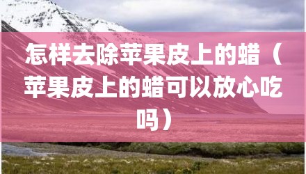 怎样去除苹果皮上的蜡（苹果皮上的蜡可以放心吃吗）