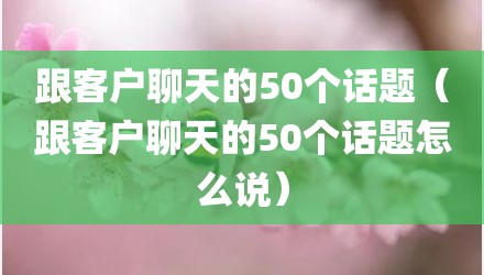 跟客户聊天的50个话题（跟客户聊天的50个话题怎么说）
