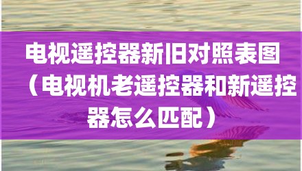 电视遥控器新旧对照表图（电视机老遥控器和新遥控器怎么匹配）