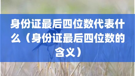 身份证最后四位数代表什么（身份证最后四位数的含义）