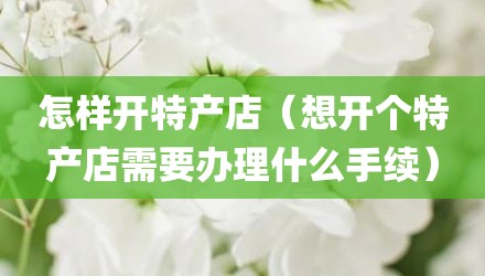 怎样开特产店（想开个特产店需要办理什么手续）