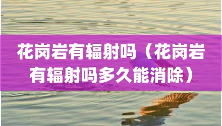 花岗岩有辐射吗（花岗岩有辐射吗多久能消除）