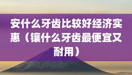 安什么牙齿比较好经济实惠（镶什么牙齿最便宜又耐用）