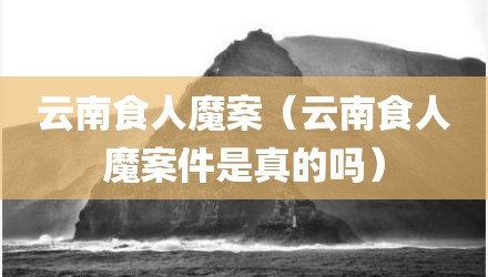 云南食人魔案（云南食人魔案件是真的吗）
