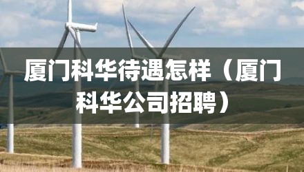 厦门科华待遇怎样（厦门科华公司招聘）