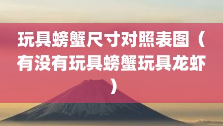 玩具螃蟹尺寸对照表图（有没有玩具螃蟹玩具龙虾）