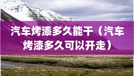 汽车烤漆多久能干（汽车烤漆多久可以开走）