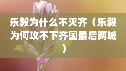 乐毅为什么不灭齐（乐毅为何攻不下齐国最后两城）