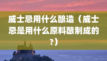 威士忌用什么酿造（威士忌是用什么原料酿制成的?）