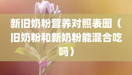 新旧奶粉营养对照表图（旧奶粉和新奶粉能混合吃吗）