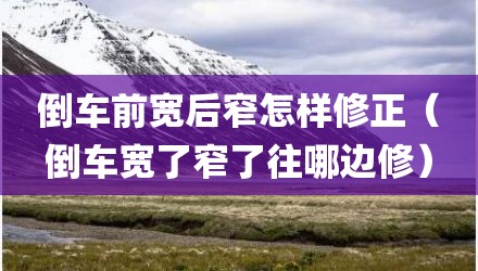 倒车前宽后窄怎样修正（倒车宽了窄了往哪边修）