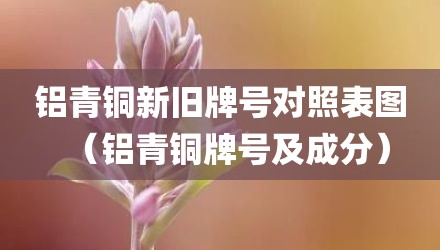 铝青铜新旧牌号对照表图(铝青铜牌号及成分)