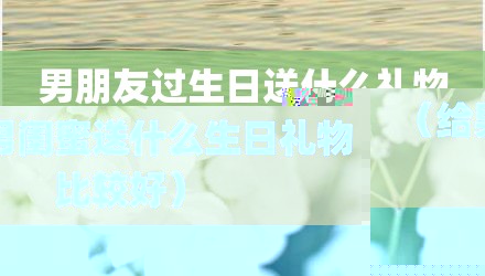 男朋友过生日送什么礼物（给男闺蜜送什么生日礼物比较好）