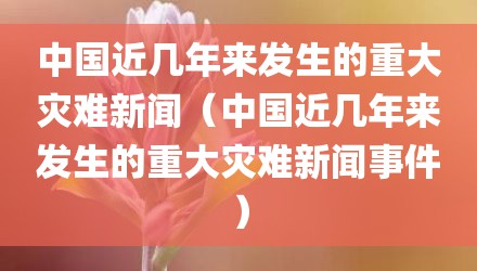 中国近几年来发生的重大灾难新闻（中国近几年来发生的重大灾难新闻事件）