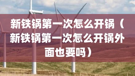 新铁锅第一次怎么开锅（新铁锅第一次怎么开锅外面也要吗）