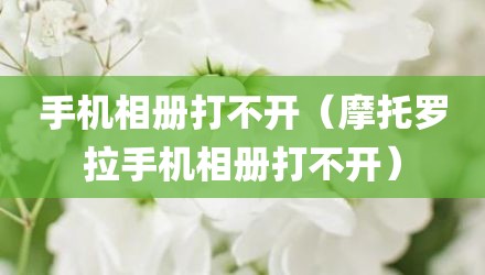 手机相册打不开（摩托罗拉手机相册打不开）