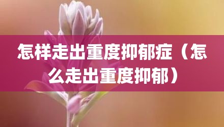 怎样走出重度抑郁症（怎么走出重度抑郁）