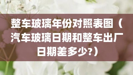 整车玻璃年份对照表图（汽车玻璃日期和整车出厂日期差多少?）