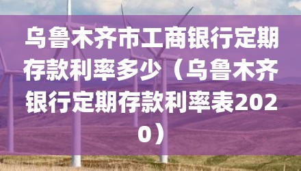 乌鲁木齐市工商银行定期存款利率多少（乌鲁木齐银行定期存款利率表2020）