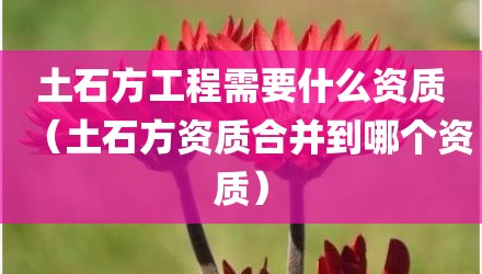 土石方工程需要什么资质(土石方资质合并到哪个资质)