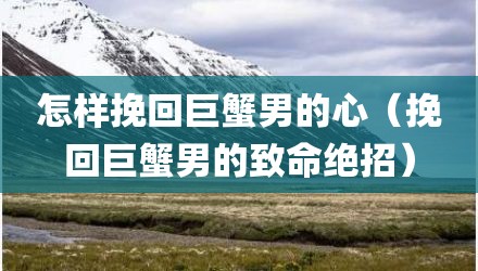 怎样挽回巨蟹男的心（挽回巨蟹男的致命绝招）